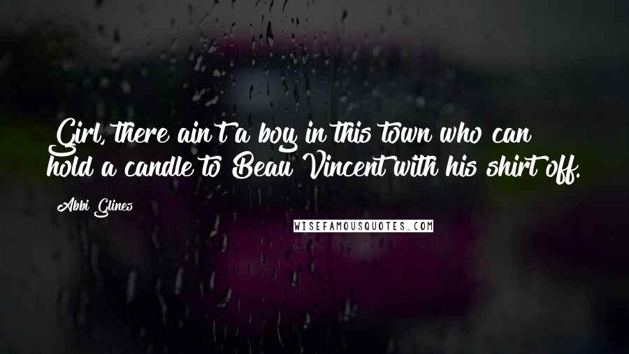 Abbi Glines Quotes: Girl, there ain't a boy in this town who can hold a candle to Beau Vincent with his shirt off.