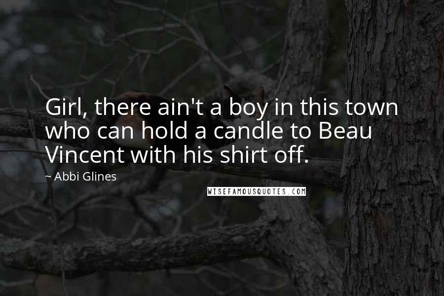 Abbi Glines Quotes: Girl, there ain't a boy in this town who can hold a candle to Beau Vincent with his shirt off.