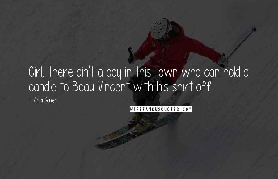 Abbi Glines Quotes: Girl, there ain't a boy in this town who can hold a candle to Beau Vincent with his shirt off.