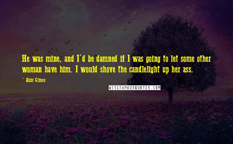 Abbi Glines Quotes: He was mine, and I'd be damned if I was going to let some other woman have him. I would shove the candlelight up her ass.