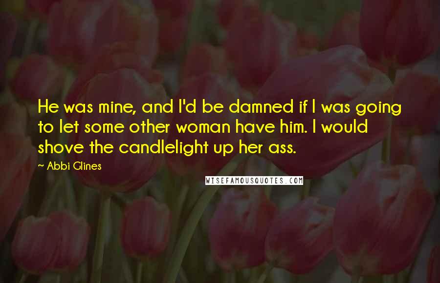 Abbi Glines Quotes: He was mine, and I'd be damned if I was going to let some other woman have him. I would shove the candlelight up her ass.