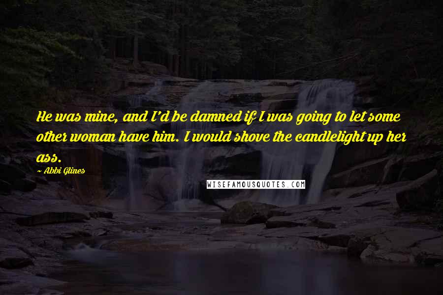 Abbi Glines Quotes: He was mine, and I'd be damned if I was going to let some other woman have him. I would shove the candlelight up her ass.