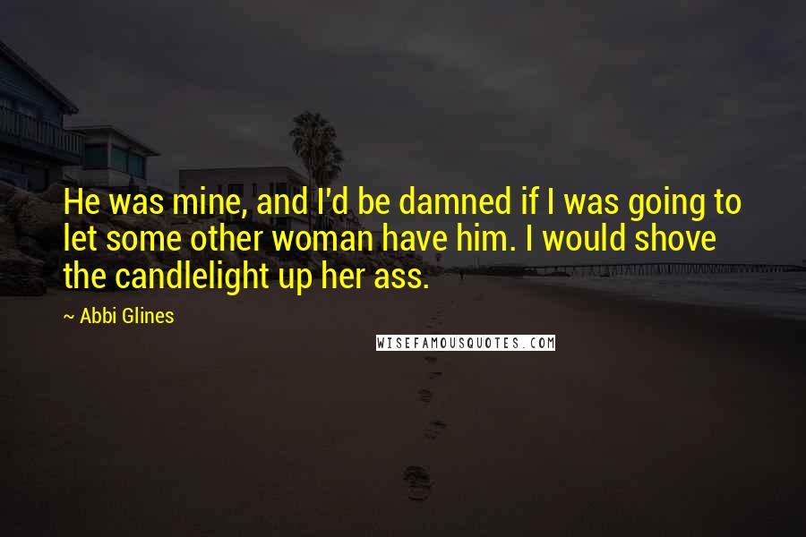Abbi Glines Quotes: He was mine, and I'd be damned if I was going to let some other woman have him. I would shove the candlelight up her ass.