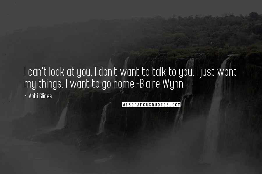 Abbi Glines Quotes: I can't look at you. I don't want to talk to you. I just want my things. I want to go home.-Blaire Wynn