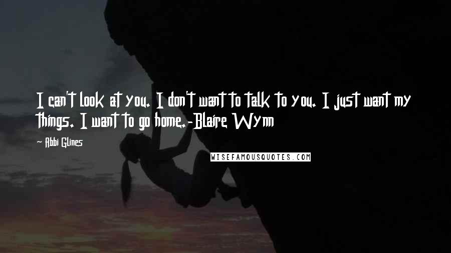 Abbi Glines Quotes: I can't look at you. I don't want to talk to you. I just want my things. I want to go home.-Blaire Wynn