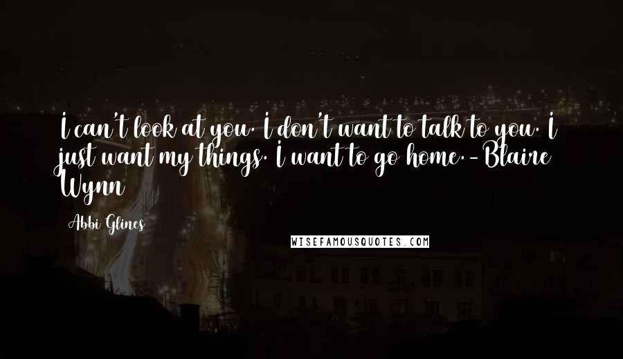 Abbi Glines Quotes: I can't look at you. I don't want to talk to you. I just want my things. I want to go home.-Blaire Wynn