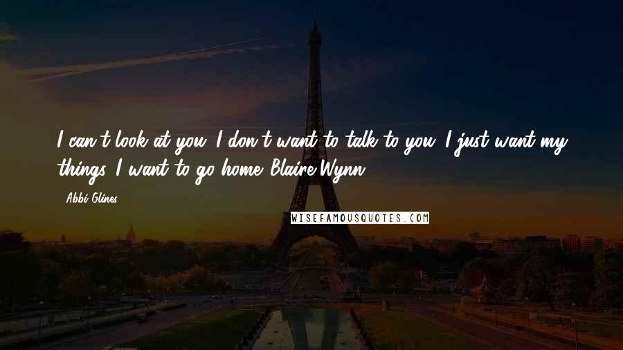 Abbi Glines Quotes: I can't look at you. I don't want to talk to you. I just want my things. I want to go home.-Blaire Wynn