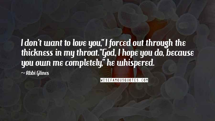 Abbi Glines Quotes: I don't want to love you," I forced out through the thickness in my throat."God, I hope you do, because you own me completely," he whispered.