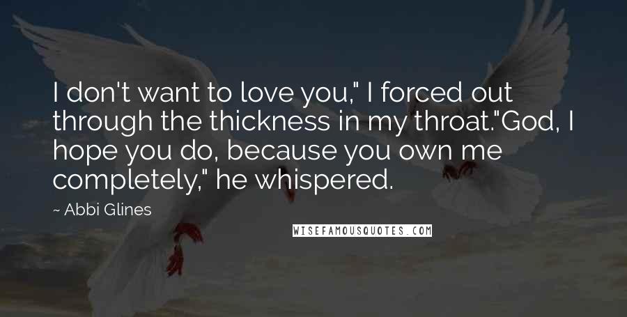 Abbi Glines Quotes: I don't want to love you," I forced out through the thickness in my throat."God, I hope you do, because you own me completely," he whispered.