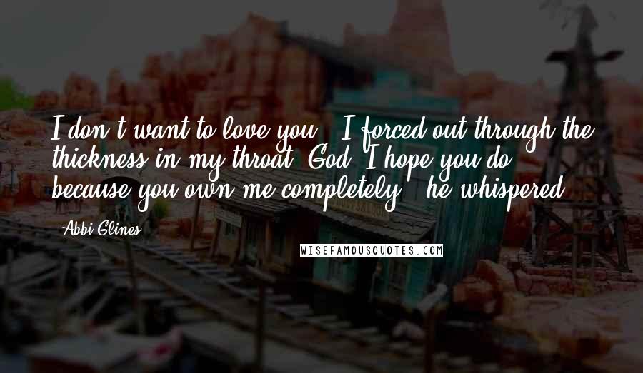 Abbi Glines Quotes: I don't want to love you," I forced out through the thickness in my throat."God, I hope you do, because you own me completely," he whispered.