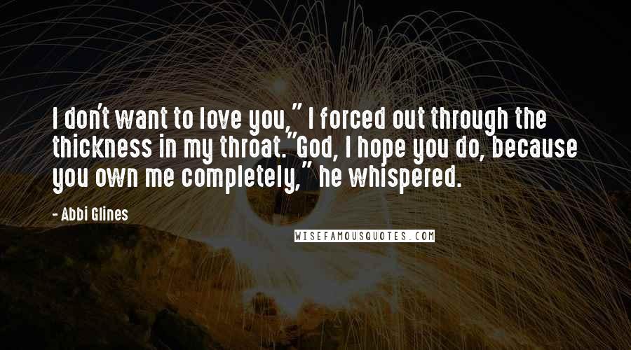 Abbi Glines Quotes: I don't want to love you," I forced out through the thickness in my throat."God, I hope you do, because you own me completely," he whispered.