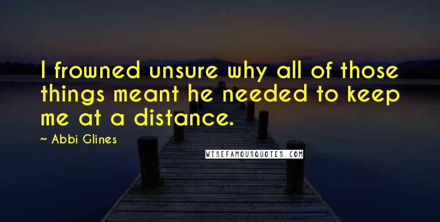 Abbi Glines Quotes: I frowned unsure why all of those things meant he needed to keep me at a distance.