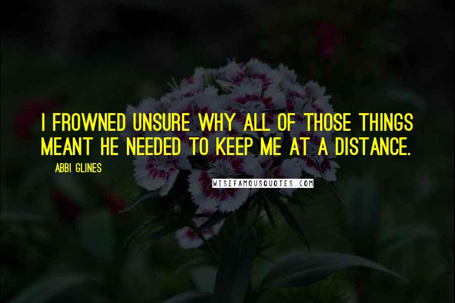 Abbi Glines Quotes: I frowned unsure why all of those things meant he needed to keep me at a distance.