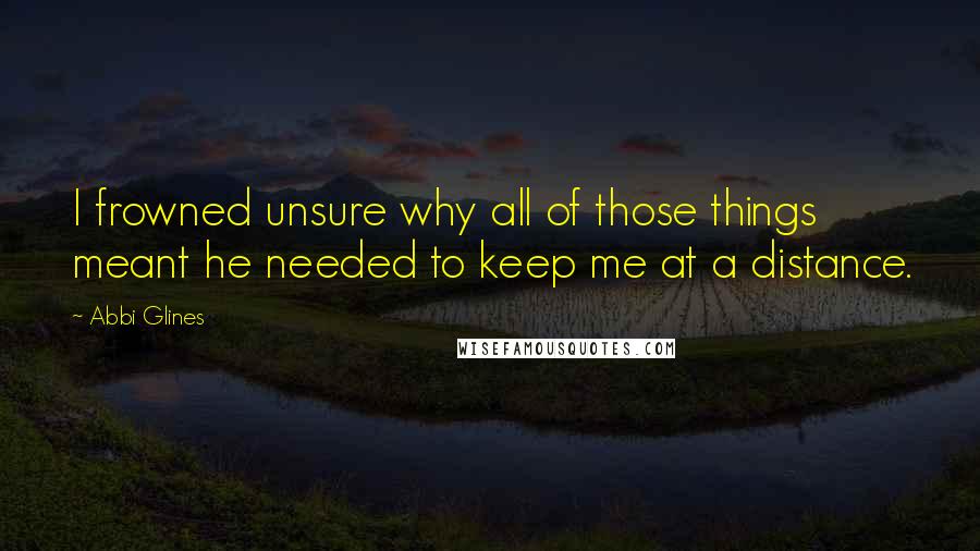 Abbi Glines Quotes: I frowned unsure why all of those things meant he needed to keep me at a distance.