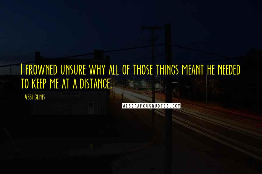 Abbi Glines Quotes: I frowned unsure why all of those things meant he needed to keep me at a distance.