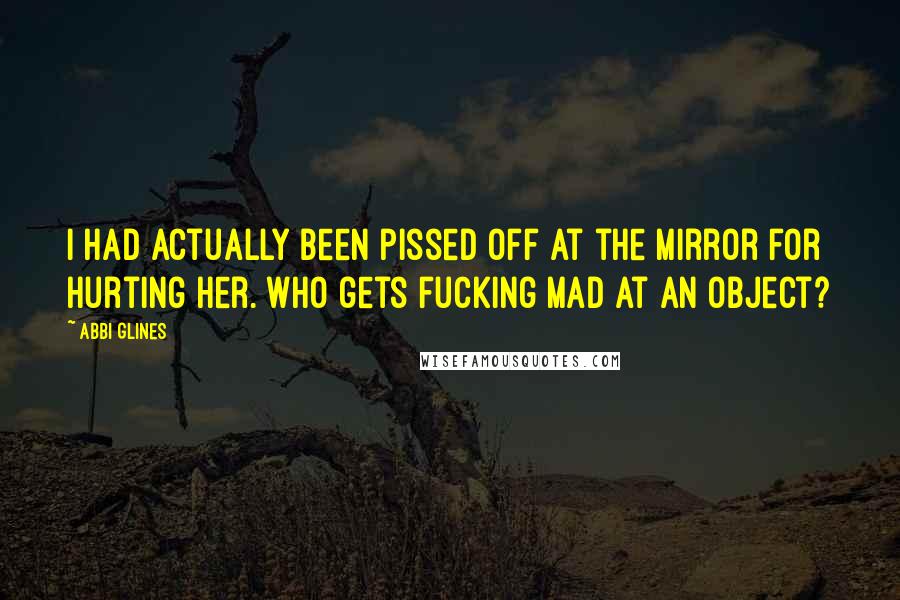 Abbi Glines Quotes: I had actually been pissed off at the mirror for hurting her. Who gets fucking mad at an object?