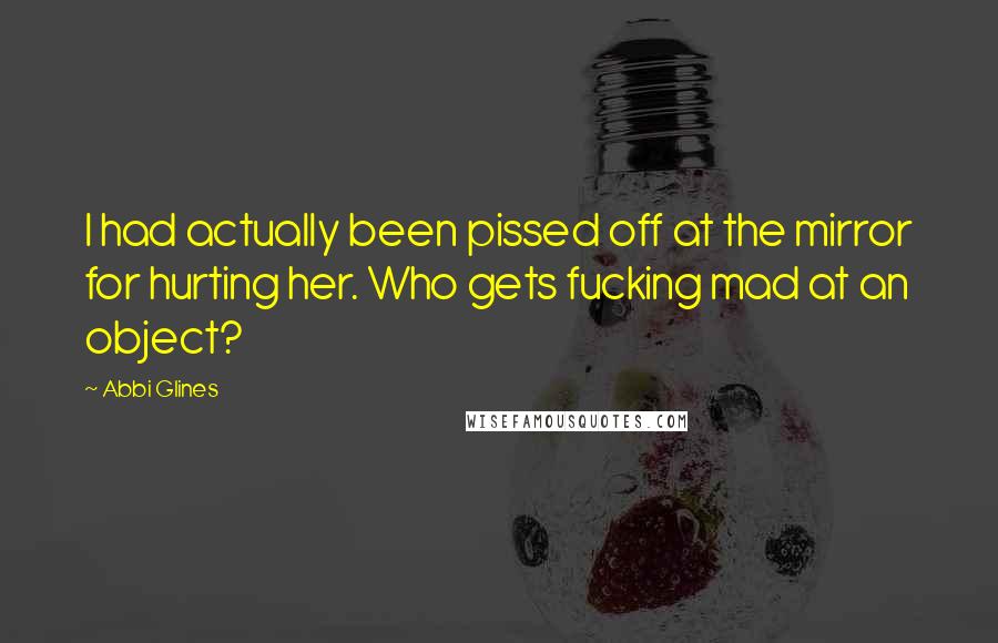Abbi Glines Quotes: I had actually been pissed off at the mirror for hurting her. Who gets fucking mad at an object?