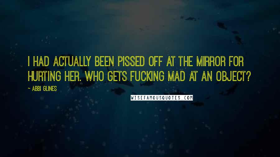 Abbi Glines Quotes: I had actually been pissed off at the mirror for hurting her. Who gets fucking mad at an object?