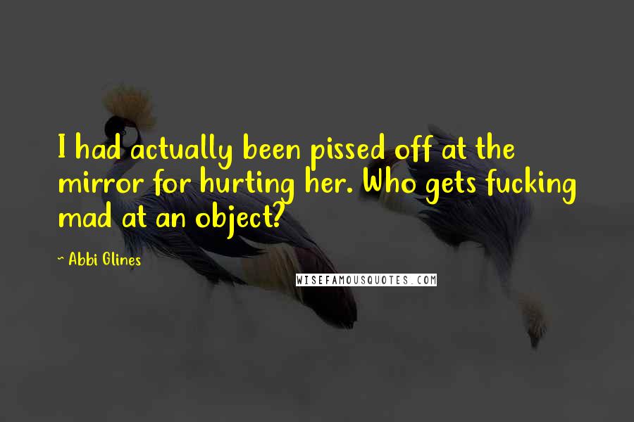 Abbi Glines Quotes: I had actually been pissed off at the mirror for hurting her. Who gets fucking mad at an object?