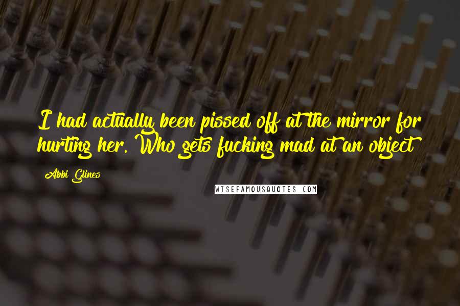 Abbi Glines Quotes: I had actually been pissed off at the mirror for hurting her. Who gets fucking mad at an object?