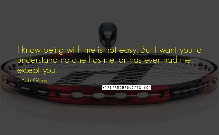 Abbi Glines Quotes: I know being with me is not easy. But I want you to understand no one has me, or has ever had me, except you.