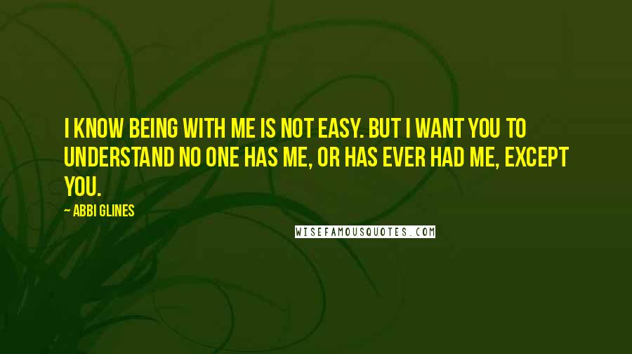 Abbi Glines Quotes: I know being with me is not easy. But I want you to understand no one has me, or has ever had me, except you.