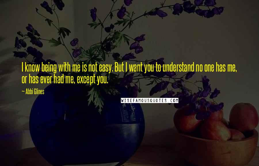 Abbi Glines Quotes: I know being with me is not easy. But I want you to understand no one has me, or has ever had me, except you.