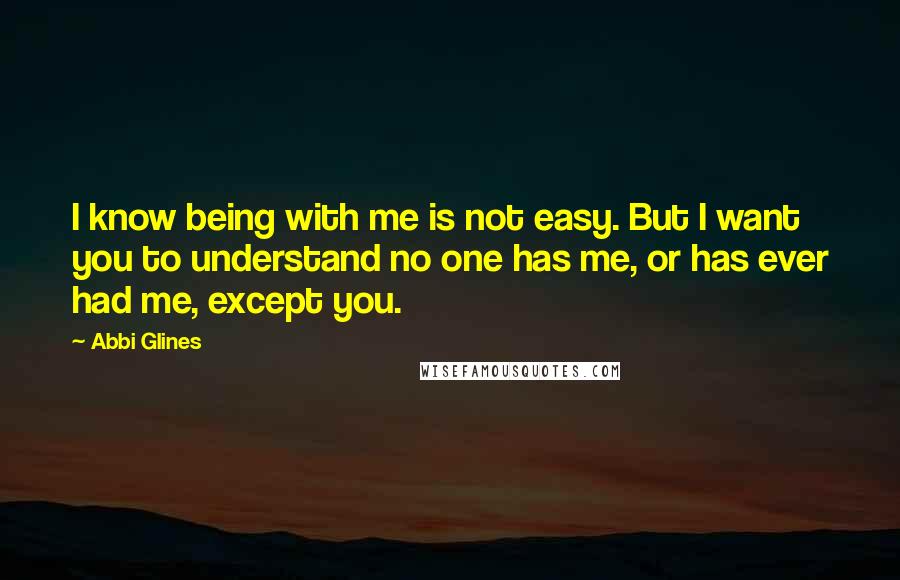 Abbi Glines Quotes: I know being with me is not easy. But I want you to understand no one has me, or has ever had me, except you.