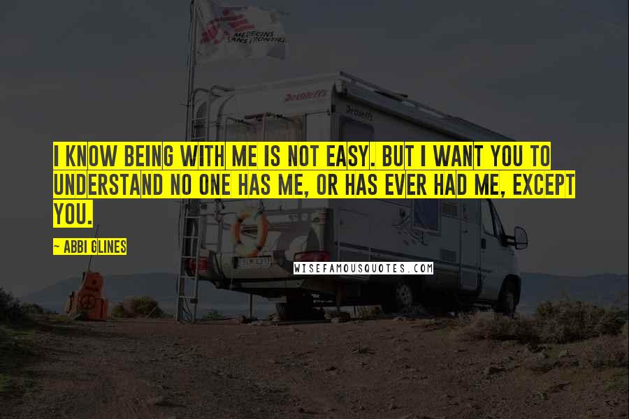 Abbi Glines Quotes: I know being with me is not easy. But I want you to understand no one has me, or has ever had me, except you.