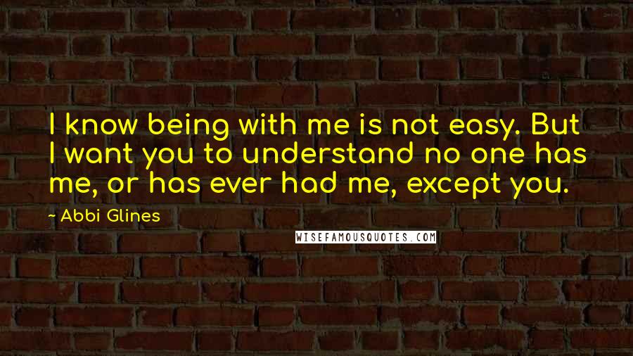 Abbi Glines Quotes: I know being with me is not easy. But I want you to understand no one has me, or has ever had me, except you.