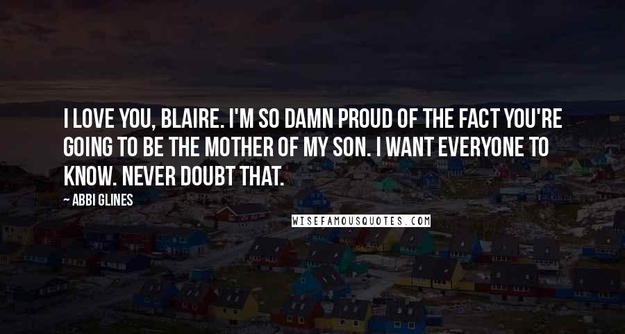 Abbi Glines Quotes: I love you, Blaire. I'm so damn proud of the fact you're going to be the mother of my son. I want everyone to know. Never doubt that.