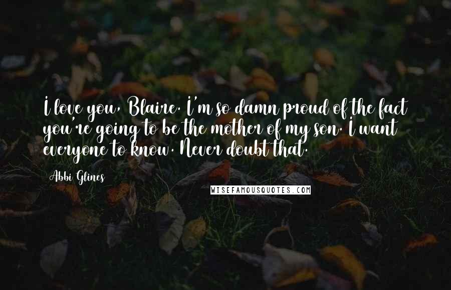 Abbi Glines Quotes: I love you, Blaire. I'm so damn proud of the fact you're going to be the mother of my son. I want everyone to know. Never doubt that.