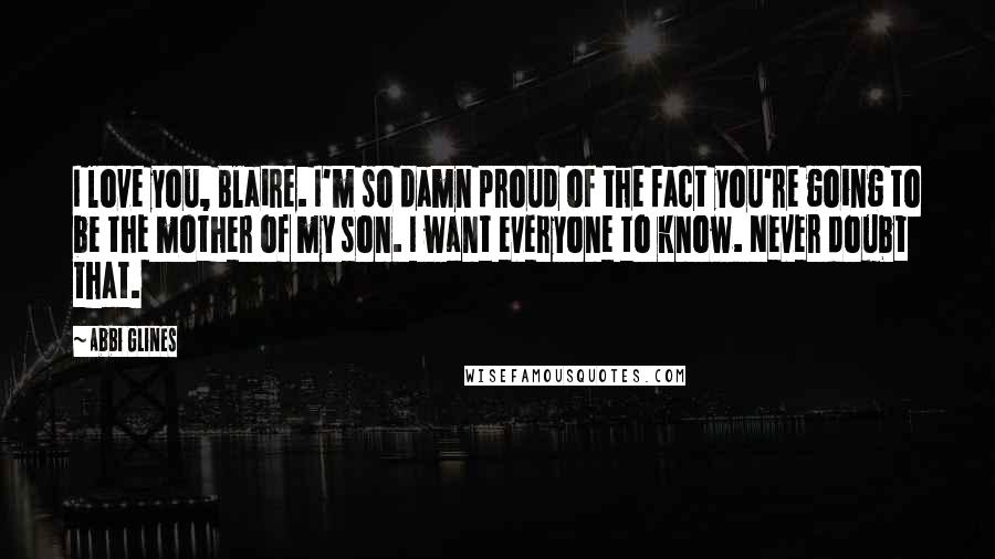 Abbi Glines Quotes: I love you, Blaire. I'm so damn proud of the fact you're going to be the mother of my son. I want everyone to know. Never doubt that.