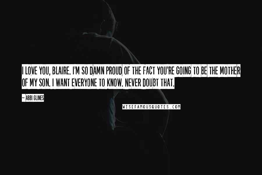 Abbi Glines Quotes: I love you, Blaire. I'm so damn proud of the fact you're going to be the mother of my son. I want everyone to know. Never doubt that.