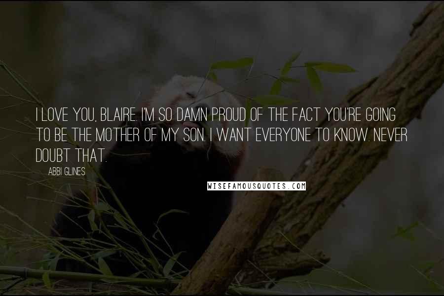 Abbi Glines Quotes: I love you, Blaire. I'm so damn proud of the fact you're going to be the mother of my son. I want everyone to know. Never doubt that.