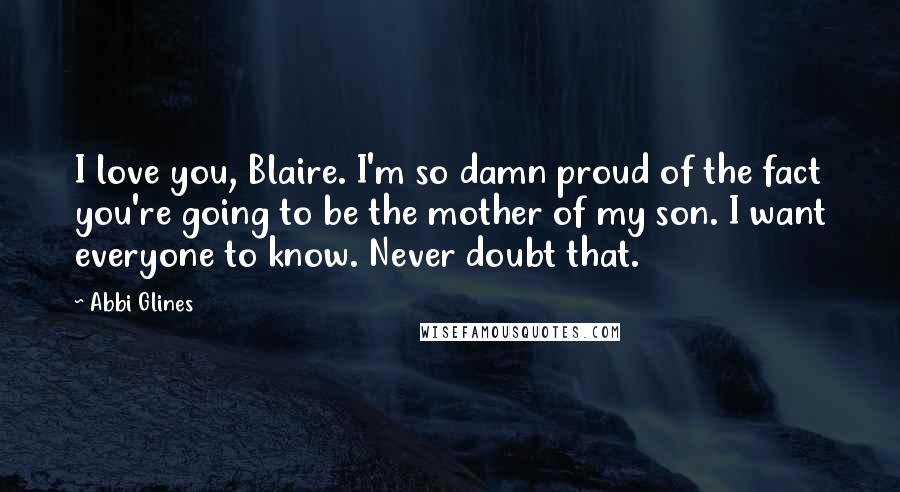 Abbi Glines Quotes: I love you, Blaire. I'm so damn proud of the fact you're going to be the mother of my son. I want everyone to know. Never doubt that.