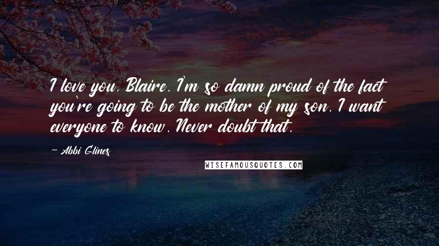 Abbi Glines Quotes: I love you, Blaire. I'm so damn proud of the fact you're going to be the mother of my son. I want everyone to know. Never doubt that.