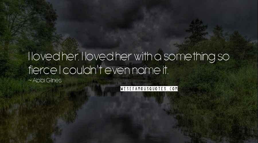 Abbi Glines Quotes: I loved her. I loved her with a something so fierce I couldn't even name it.