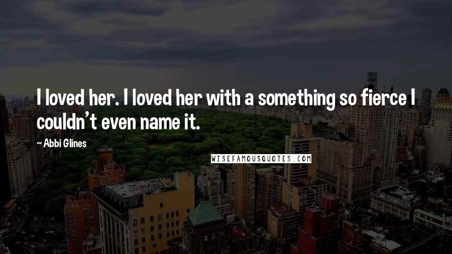 Abbi Glines Quotes: I loved her. I loved her with a something so fierce I couldn't even name it.