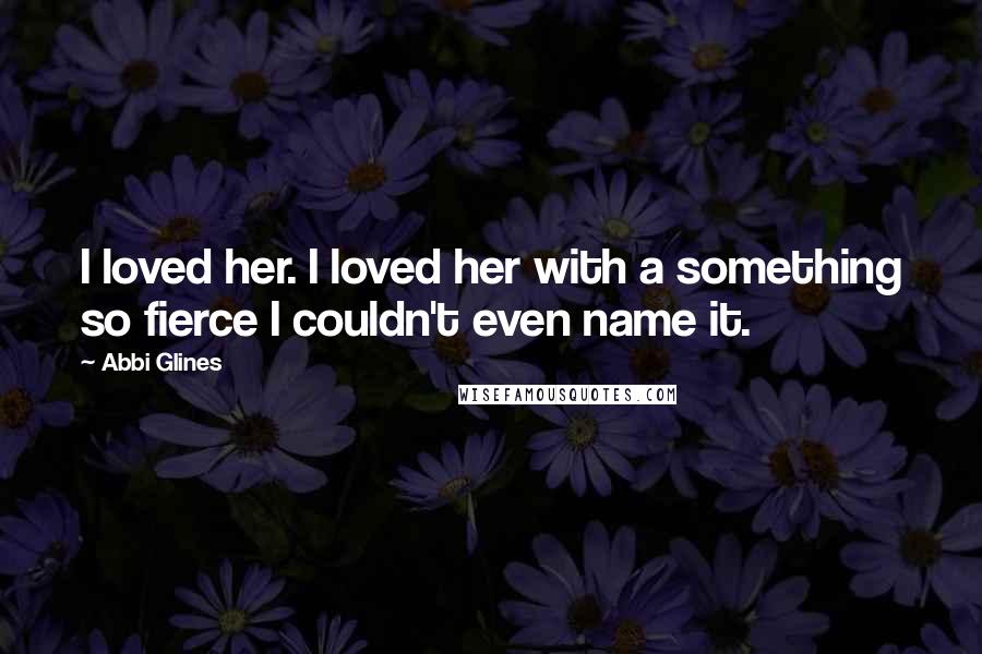 Abbi Glines Quotes: I loved her. I loved her with a something so fierce I couldn't even name it.