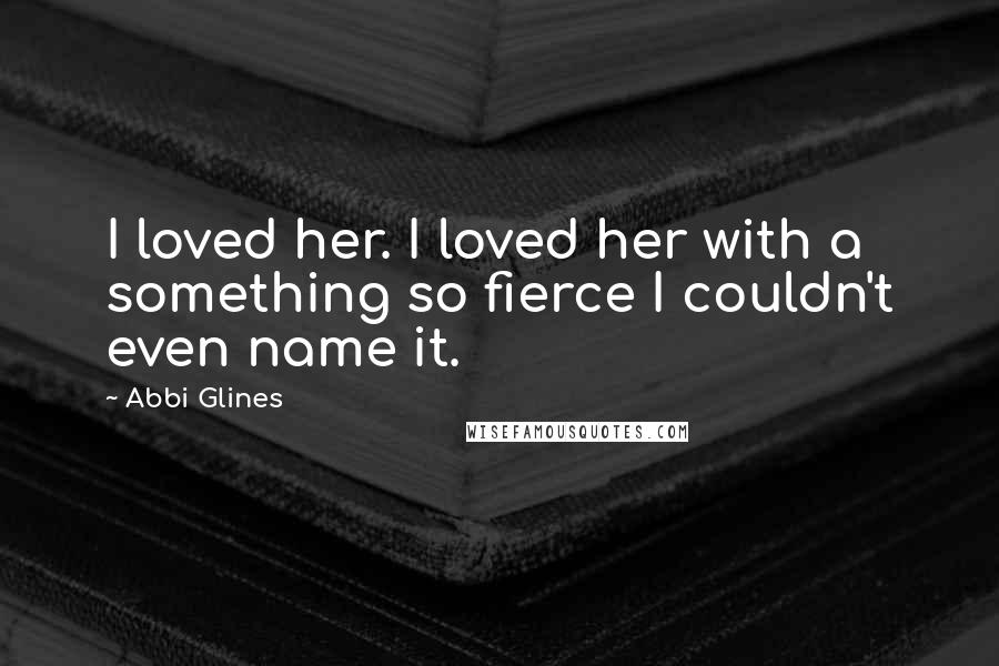 Abbi Glines Quotes: I loved her. I loved her with a something so fierce I couldn't even name it.