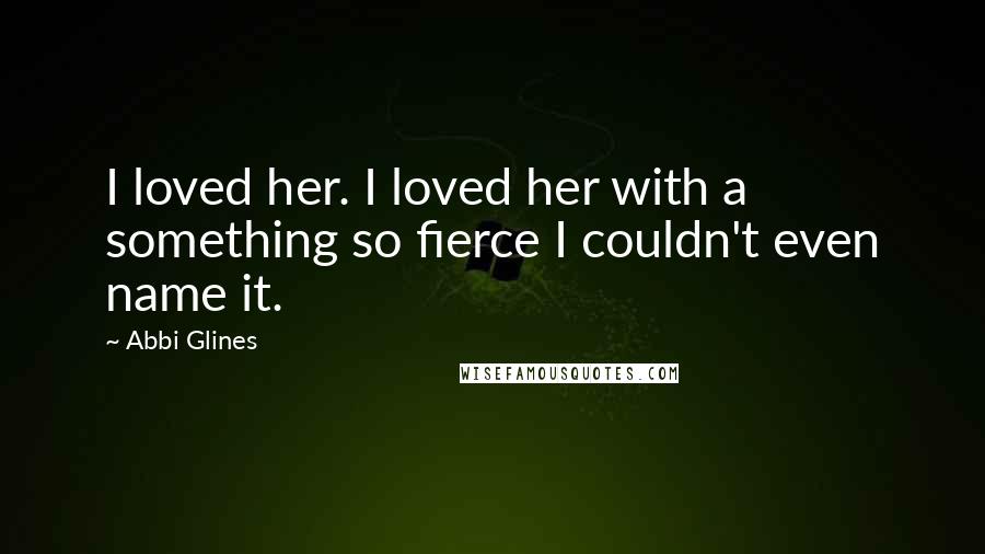 Abbi Glines Quotes: I loved her. I loved her with a something so fierce I couldn't even name it.