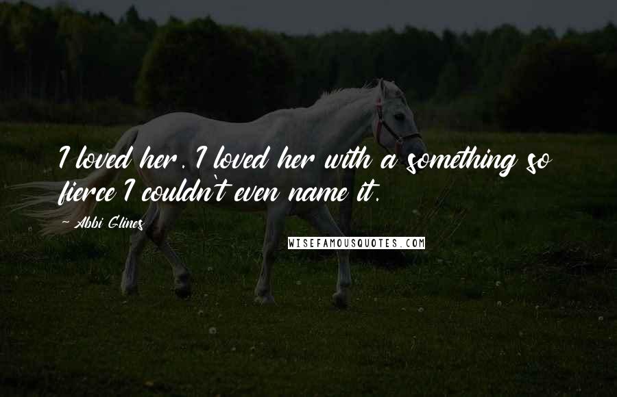 Abbi Glines Quotes: I loved her. I loved her with a something so fierce I couldn't even name it.