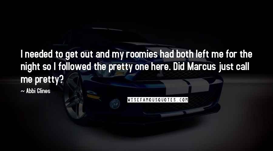Abbi Glines Quotes: I needed to get out and my roomies had both left me for the night so I followed the pretty one here. Did Marcus just call me pretty?