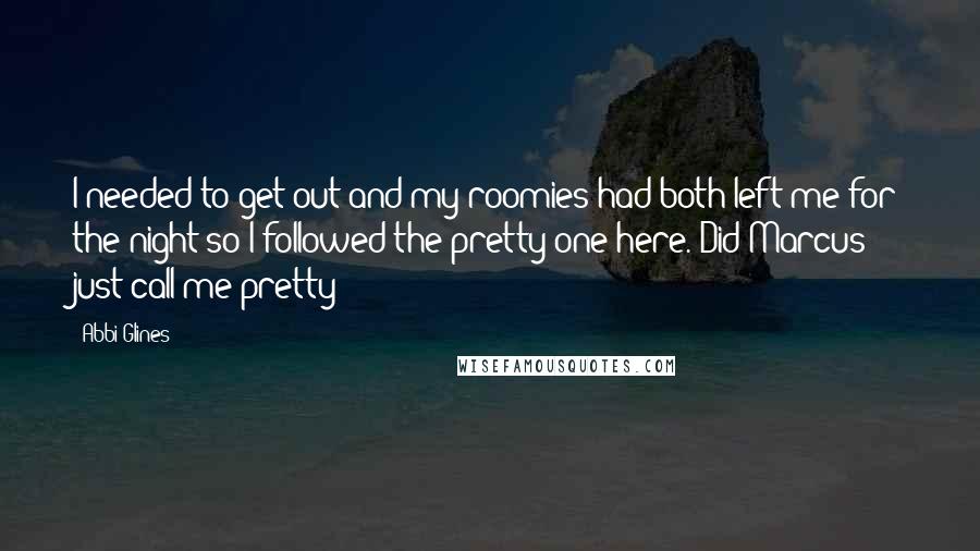 Abbi Glines Quotes: I needed to get out and my roomies had both left me for the night so I followed the pretty one here. Did Marcus just call me pretty?