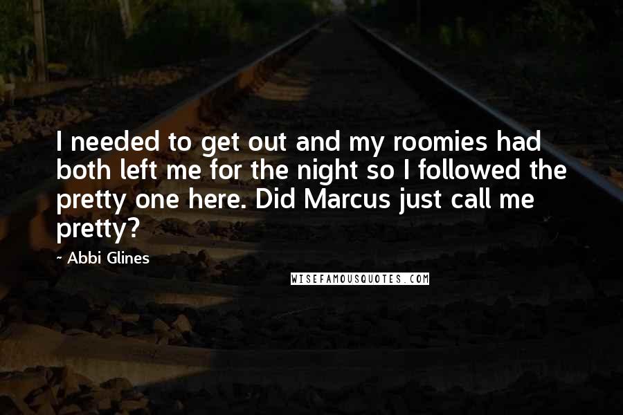 Abbi Glines Quotes: I needed to get out and my roomies had both left me for the night so I followed the pretty one here. Did Marcus just call me pretty?