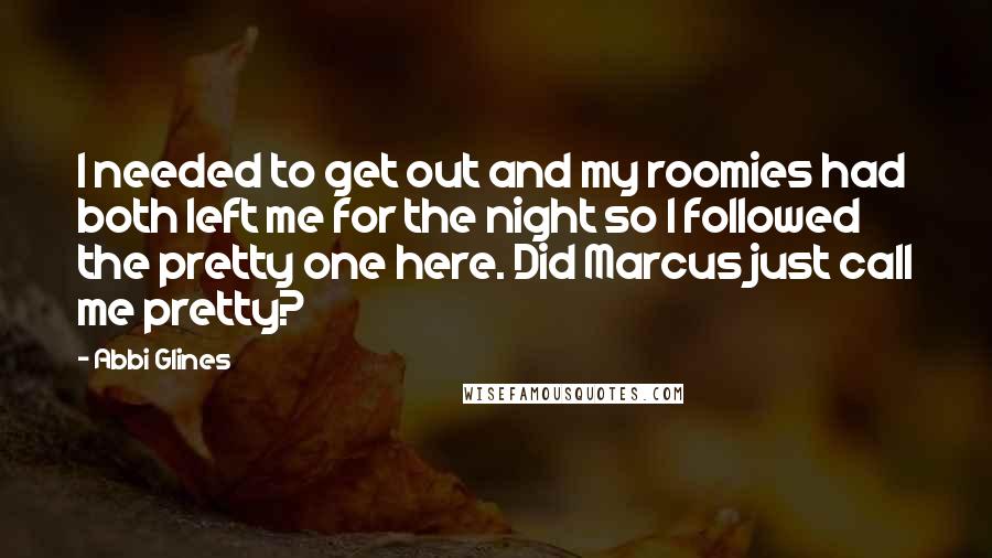 Abbi Glines Quotes: I needed to get out and my roomies had both left me for the night so I followed the pretty one here. Did Marcus just call me pretty?