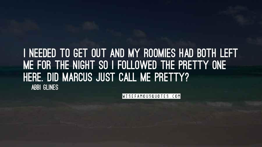 Abbi Glines Quotes: I needed to get out and my roomies had both left me for the night so I followed the pretty one here. Did Marcus just call me pretty?