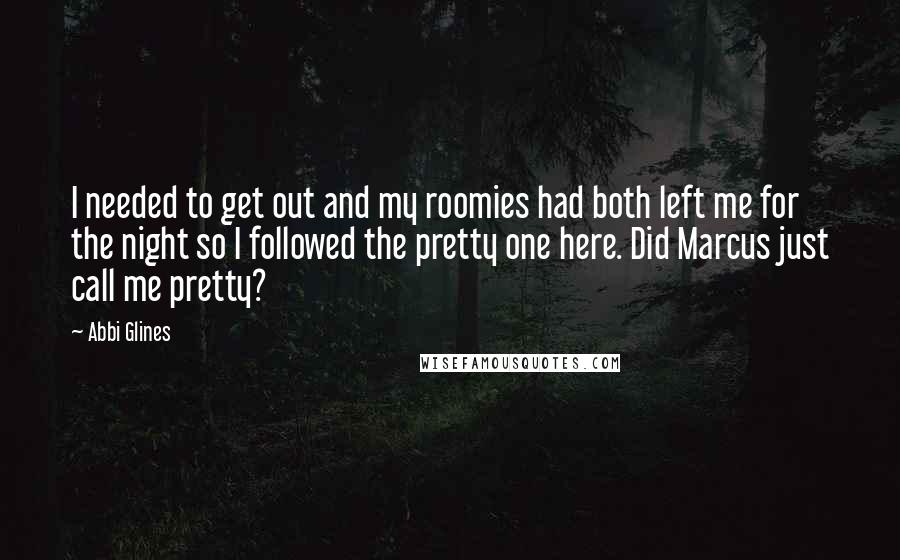 Abbi Glines Quotes: I needed to get out and my roomies had both left me for the night so I followed the pretty one here. Did Marcus just call me pretty?