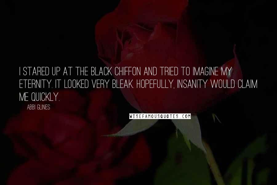 Abbi Glines Quotes: I stared up at the black chiffon and tried to imagine my eternity. It looked very bleak. Hopefully, insanity would claim me quickly.